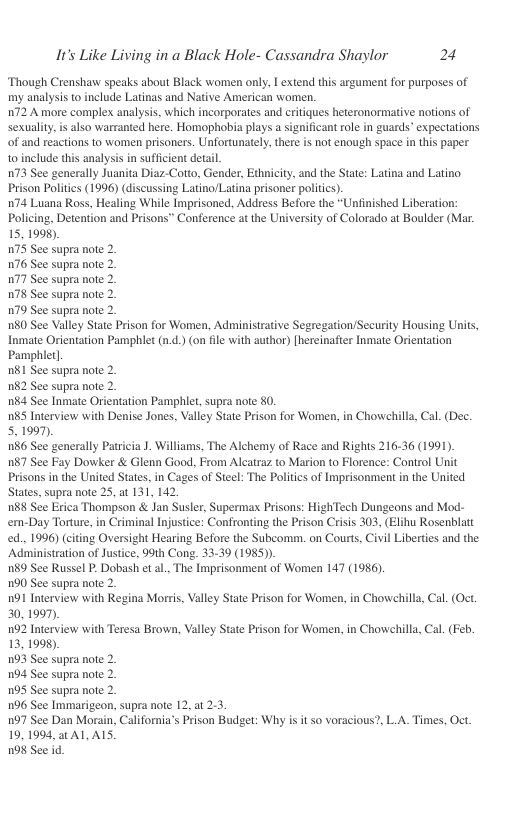 It’s Like Living in a Black Hole- Cassandra Shaylor 24  ‘Though Crenshaw speaks about Black women only, I extend this argument for purposes of my analysis to include Latinas and Native American women.  72 A more complex analysis, which incorporates and critiques heteronormative notions of sexuality, s also warranted here. Homophobis plays a significant ole in guards’ expectations of and reactions to women prisoners. Unfortunately, there s not enough space in this paper 10 include this analysis in sufficient detal  73 See generally Juanita Diaz-Cotto, Gender, Ethnicity, and the State: Latina and Latino. Prison Politcs (1996) (discussing Latino/Latina prisoner politics).  174 Luana Ross, Healing While Imprisoned, Address Before the “Unfinished Liberation: Policing, Detention and Prisons” Conference atthe University of Colorado at Boulder (Mar. 15, 1998),  175 See supra note 2.  176 See supra note 2.  177 See supra note 2.  W78 See supra note 2.  179 See supra note 2.  180 See Valley State Prison for Women, Administrative Segregation/Security Housing Units, Inmate Orientation Pamphlet (n.d.) (on file with author) [hereinafier Inmate Orientation Pamphlet]  n81 See supra note 2.  182 See supra note 2.  184 See Inmate Orientation Pamphiet, supra note 80.  n85 Interview with Denise Jones, Valley State Prison for Women, in Chowchills, Cal. (Dec. 5. 1997,  186 See generally Patrcia J. Williams, The Alchemy of Race and Rights 216-36 (1991).  187 See Fay Dowker & Glenn Good, From Alcatraz to Marion to Florence: Control Unit Prisons in the United States, in Cages of Steel: The Politcs of Imprisonment in the United. States, supra note 25, at 131, 142  188 See Erica Thompson & Jan Susler, Supermax Prisons: HighTech Dungeons and Mod- em-Day Torture, in Criminal Injustice: Confronting the Prison Crisis 303, (Elihu Rosenblatt ed., 1996) (citing Oversight Hearing Before the Subcomm. on Courts, Civil Liberties and the Administration of Justice, 99th Cong. 33-39 (1985)).  189 See Russel P. Dobash et al., The Imprisonment of Women 147 (1986).  190 See supra note 2.  101 Interview with Regina Morris, Valley State Prison for Women, in Chowehilla, Cal. (Oct. 30, 1997).  192 Interview with Teresa Brown, Valley State Prison for Women, in Chowehilla, Cal. (Feb. 13, 1998),  193 See supra note 2.  104 See supra note 2.  195 See supra note 2.  196 See Immarigeon, supra note 12, at 23  197 See Dan Morain, California’s Prison Budget: Why is it so voracious?, LA. Times, Oct. 19,1994, at AL AIS.  198 See id  